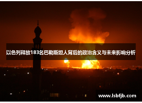 以色列释放183名巴勒斯坦人背后的政治含义与未来影响分析
