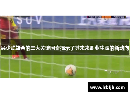 吴少聪转会的三大关键因素揭示了其未来职业生涯的新动向