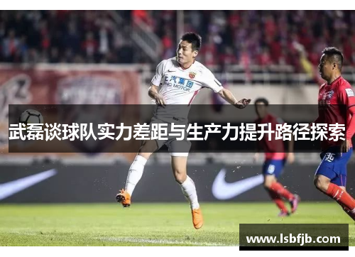 武磊谈球队实力差距与生产力提升路径探索 武磊谈球队实力差距与生产力提升路径探索