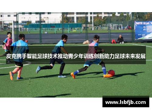 皮克携手智能足球技术推动青少年训练创新助力足球未来发展