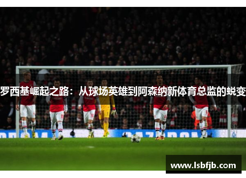 罗西基崛起之路：从球场英雄到阿森纳新体育总监的蜕变