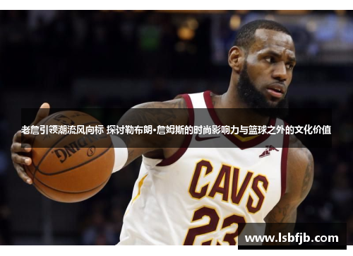老詹引领潮流风向标 探讨勒布朗·詹姆斯的时尚影响力与篮球之外的文化价值
