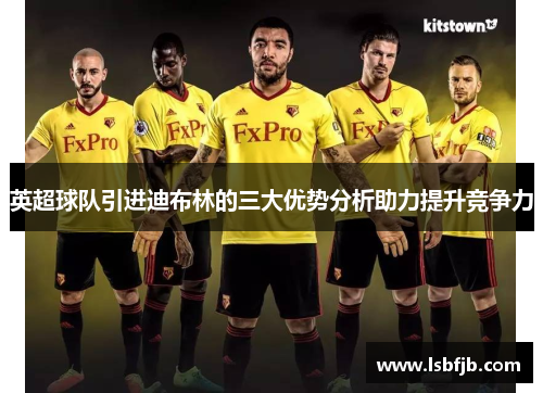 英超球队引进迪布林的三大优势分析助力提升竞争力 英超球队引进迪布林的三大优势分析助力提升竞争力