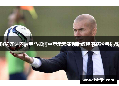 解约齐达内后皇马如何重塑未来实现新辉煌的路径与挑战